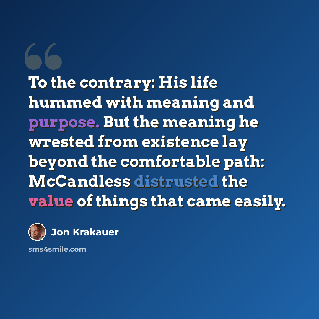 “To the contrary: His life hummed with meaning and purpose. But the meaning he wrested from existence lay beyond the comfortable path: McCandless distrusted the value of things that came easily.” quote by Jon Krakauer