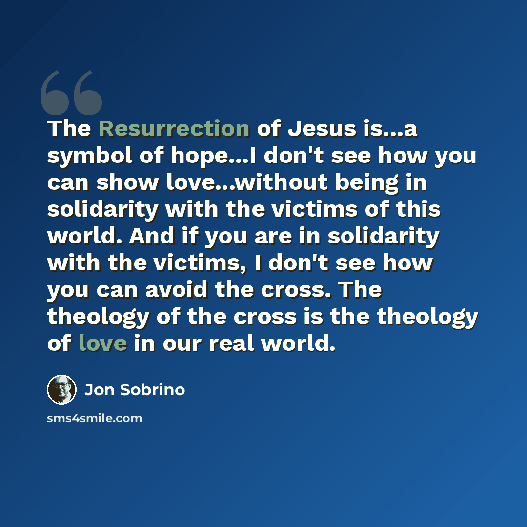“The Resurrection of Jesus is...a symbol of hope...I don't see how you can show love...without being in solidarity with the victims of this world. And if you are in solidarity with the victims, I don't see how you can avoid the cross. The theology of the cross is the theology of love in our real…” quote by Jon Sobrino