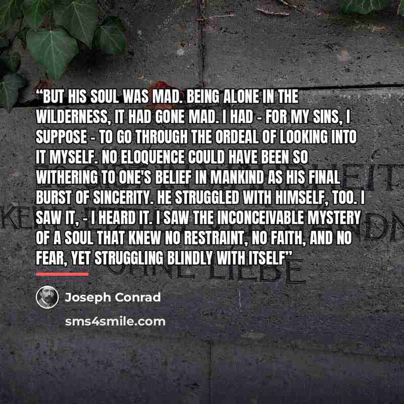 “But his soul was mad. Being alone in the wilderness, it had gone mad. I had - for my sins, I suppose - to go through the ordeal of looking into it myself. No eloquence could have been so withering to one's belief in mankind as his final burst of sincerity. He struggled with himself, too. I saw it…” quote by Joseph Conrad