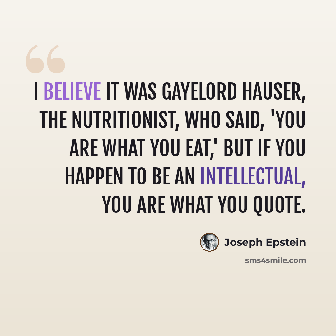“I believe it was Gayelord Hauser, the nutritionist, who said, 'You are what you eat,' but if you happen to be an intellectual, you are what you quote.” quote by Joseph Epstein
