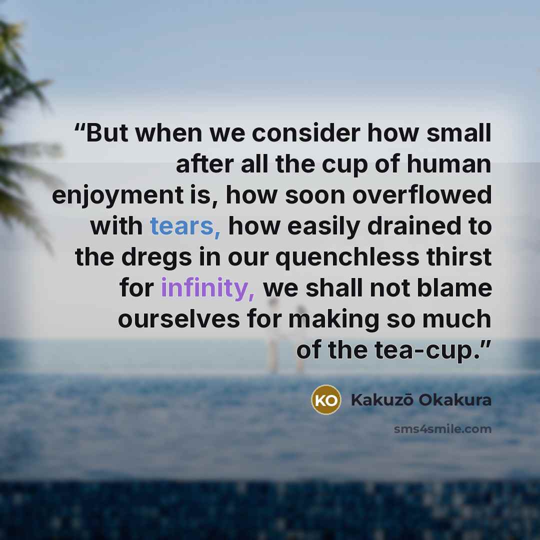“But when we consider how small after all the cup of human enjoyment is, how soon overflowed with tears, how easily drained to the dregs in our quenchless thirst for infinity, we shall not blame ourselves for making so much of the tea-cup.” quote by Kakuzō Okakura