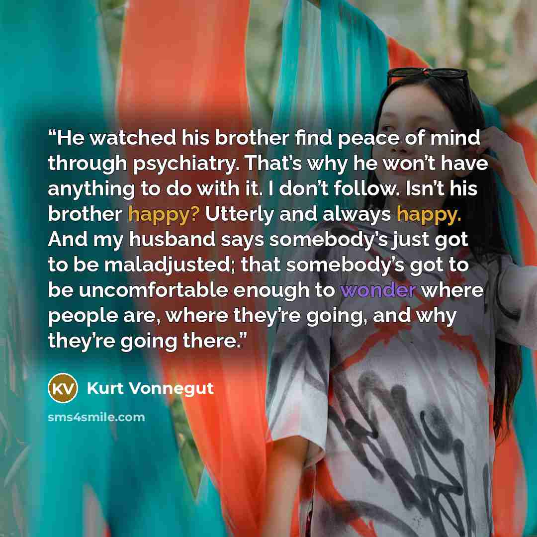 “He watched his brother find peace of mind through psychiatry. That’s why he won’t have anything to do with it. I don’t follow. Isn’t his brother happy? Utterly and always happy. And my husband says somebody’s just got to be maladjusted; that somebody’s got to be uncomfortable enough to wonder…” quote by Kurt Vonnegut