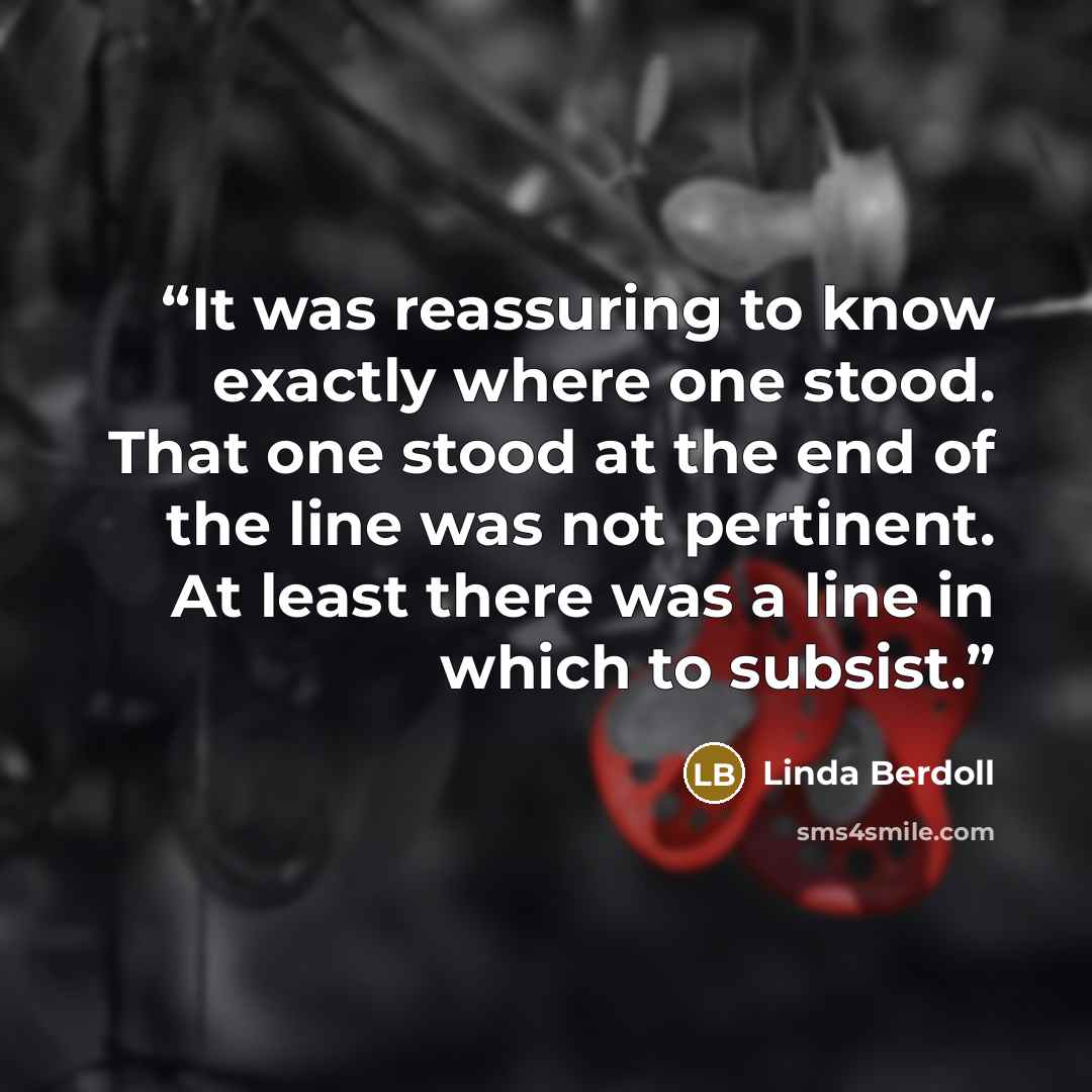 “It was reassuring to know exactly where one stood. That one stood at the end of the line was not pertinent. At least there was a line in which to subsist.” quote by Linda Berdoll