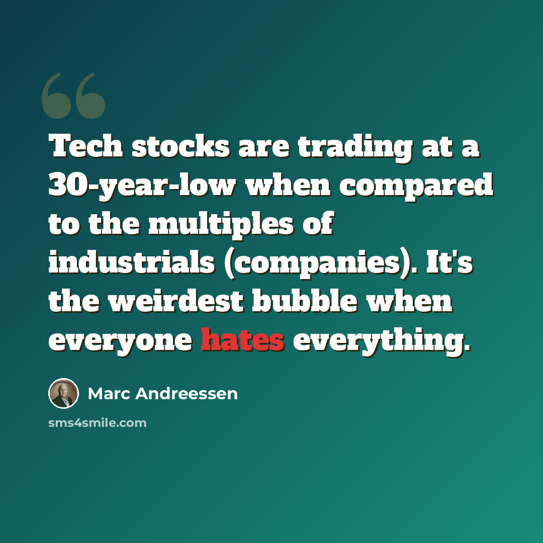 “Tech stocks are trading at a 30-year-low when compared to the multiples of industrials (companies). It's the weirdest bubble when everyone hates everything.” quote by Marc Andreessen