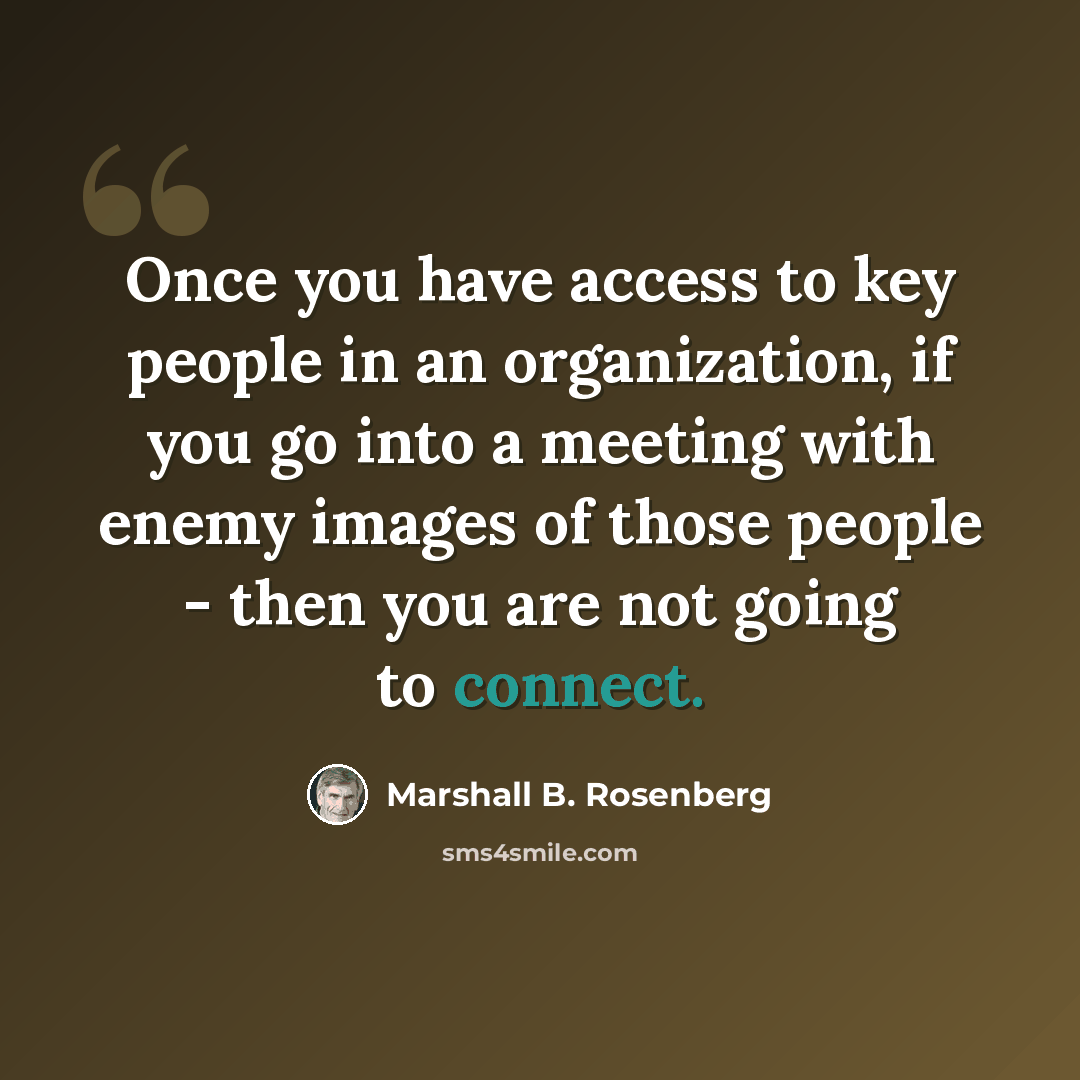 “Once you have access to key people in an organization, if you go into a meeting with enemy images of those people - then you are not going to connect.” quote by Marshall B. Rosenberg