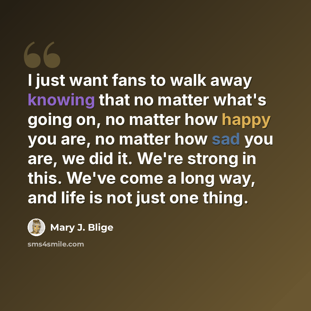 “I just want fans to walk away knowing that no matter what's going on, no matter how happy you are, no matter how sad you are, we did it. We're strong in this. We've come a long way, and life is not just one thing.” quote by Mary J. Blige