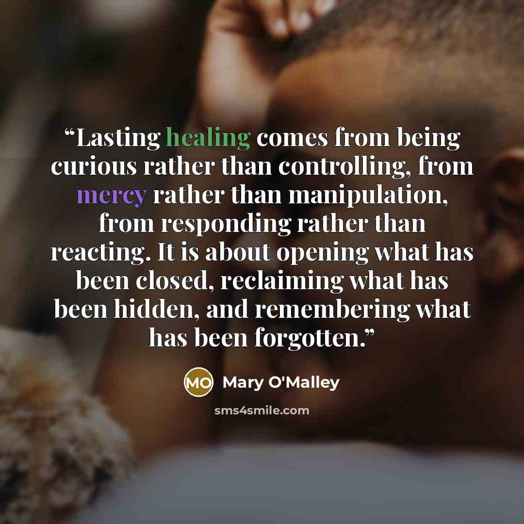 “Lasting healing comes from being curious rather than controlling, from mercy rather than manipulation, from responding rather than reacting. It is about opening what has been closed, reclaiming what has been hidden, and remembering what has been forgotten.” quote by Mary O'Malley