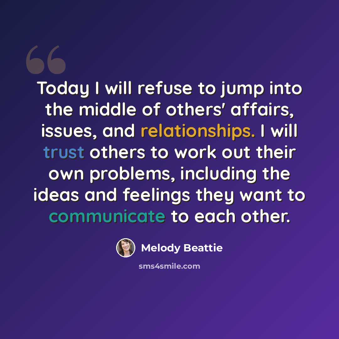 “Today I will refuse to jump into the middle of others' affairs, issues, and relationships. I will trust others to work out their own problems, including the ideas and feelings they want to communicate to each other.” quote by Melody Beattie
