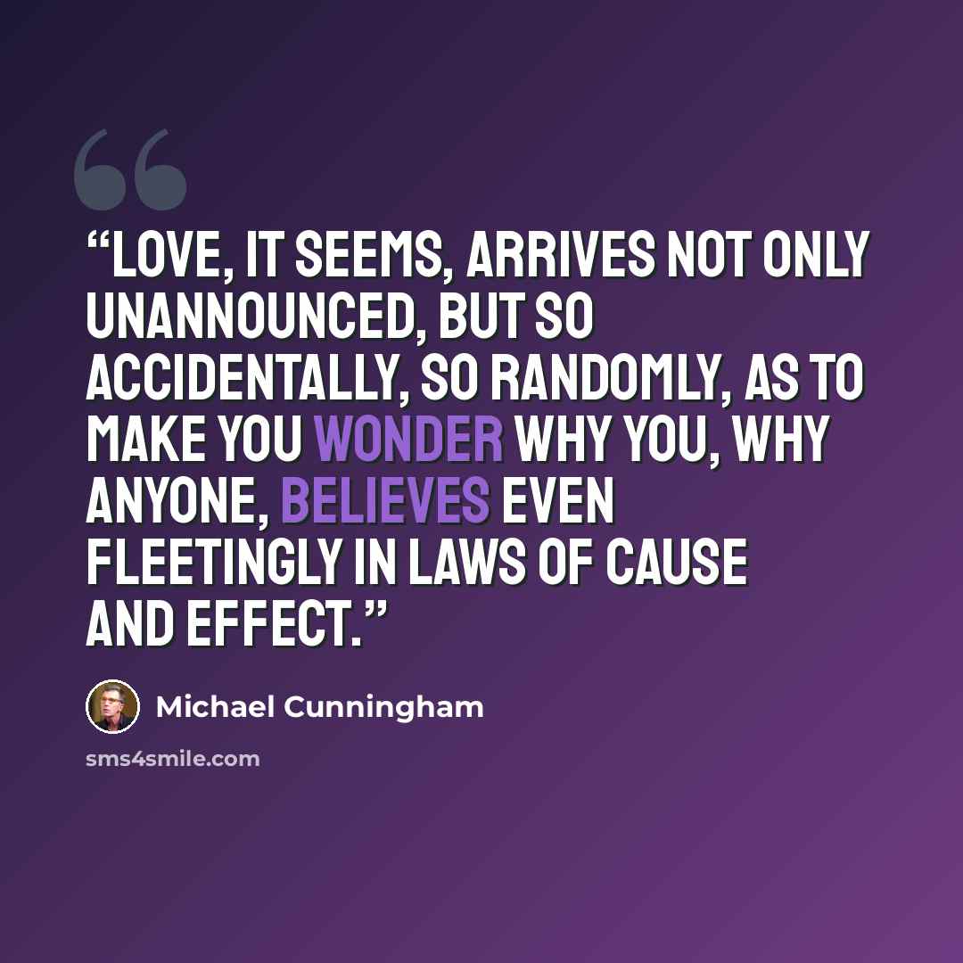 “Love, it seems, arrives not only unannounced, but so accidentally, so randomly, as to make you wonder why you, why anyone, believes even fleetingly in laws of cause and effect.” quote by Michael Cunningham