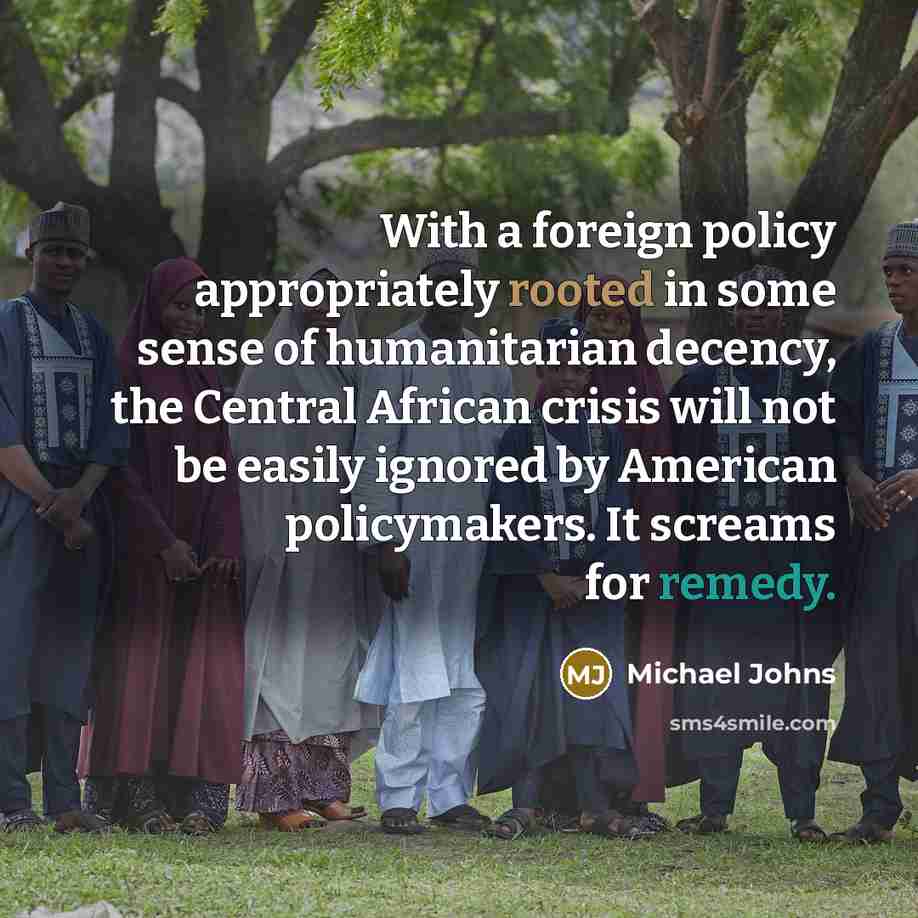 “With a foreign policy appropriately rooted in some sense of humanitarian decency, the Central African crisis will not be easily ignored by American policymakers. It screams for remedy.” quote by Michael Johns