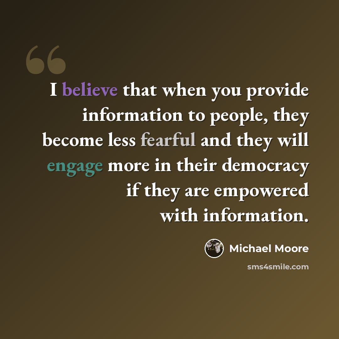 “I believe that when you provide information to people, they become less fearful and they will engage more in their democracy if they are empowered with information.” quote by Michael Moore