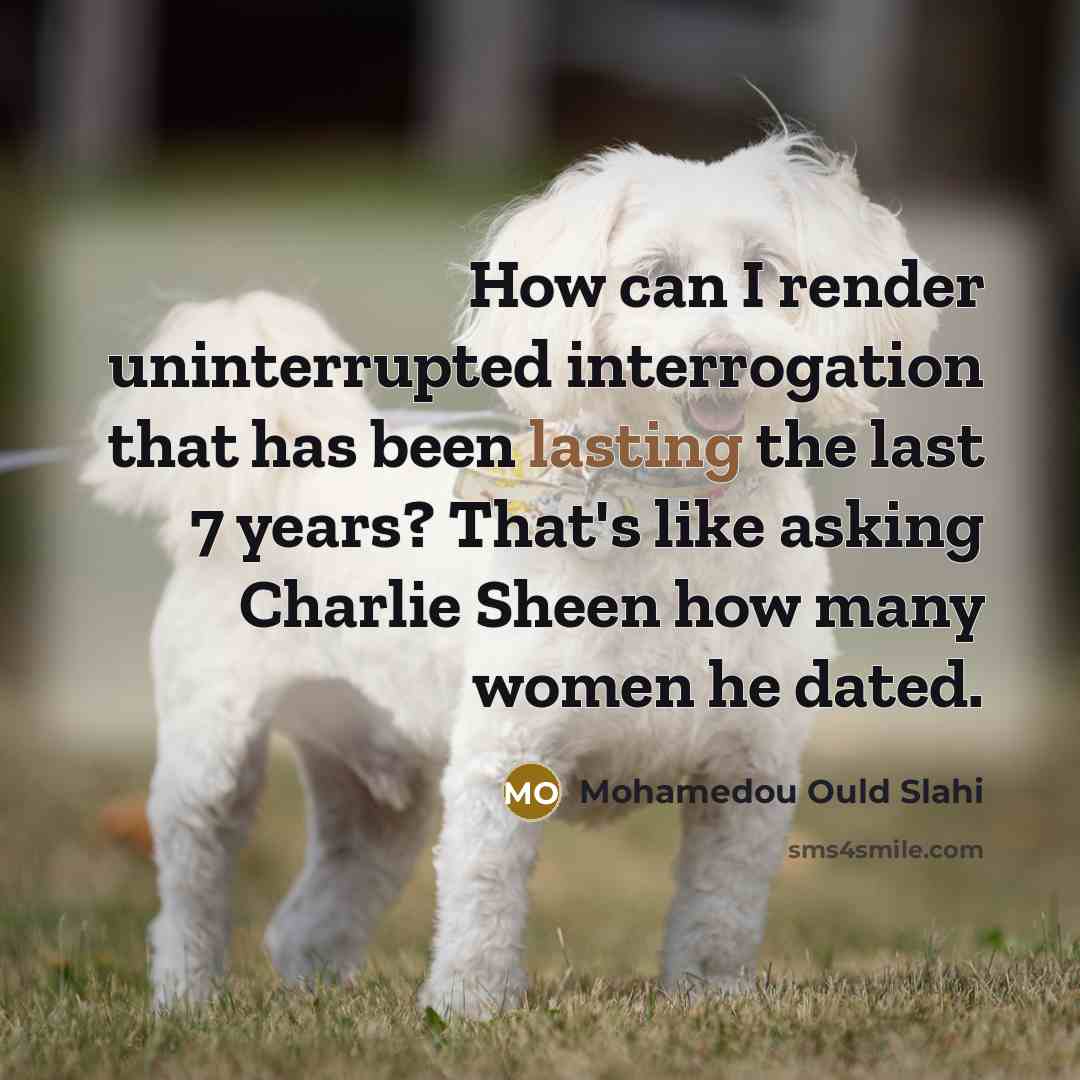 “How can I render uninterrupted interrogation that has been lasting the last 7 years? That's like asking Charlie Sheen how many women he dated.” quote by Mohamedou Ould Slahi