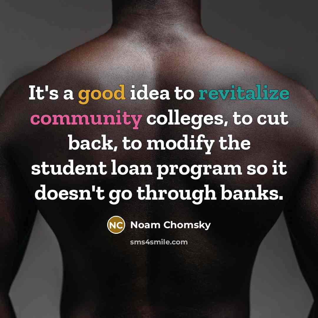 “It's a good idea to revitalize community colleges, to cut back, to modify the student loan program so it doesn't go through banks.” quote by Noam Chomsky