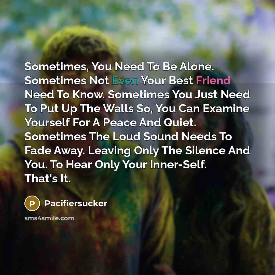 “Sometimes, You Need To Be Alone. Sometimes Not Even Your Best Friend Need To Know. Sometimes You Just Need To Put Up The Walls So, You Can Examine Yourself For A Peace And Quiet. Sometimes The Loud Sound Needs To Fade Away. Leaving Only The Silence And You. To Hear Only Your Inner-Self. That's It.” quote by Pacifiersucker