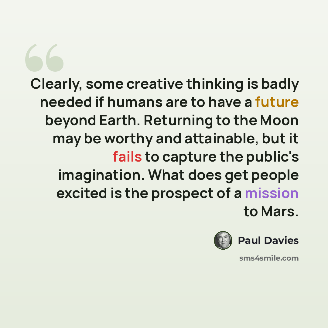 “Clearly, some creative thinking is badly needed if humans are to have a future beyond Earth. Returning to the Moon may be worthy and attainable, but it fails to capture the public's imagination. What does get people excited is the prospect of a mission to Mars.” quote by Paul Davies