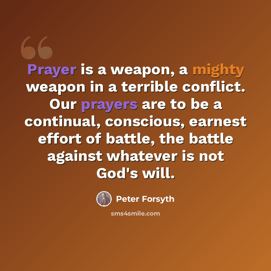 “Prayer is a weapon, a mighty weapon in a terrible conflict. Our prayers are to be a continual, conscious, earnest effort of battle, the battle against whatever is not God's will.” quote by Peter Forsyth