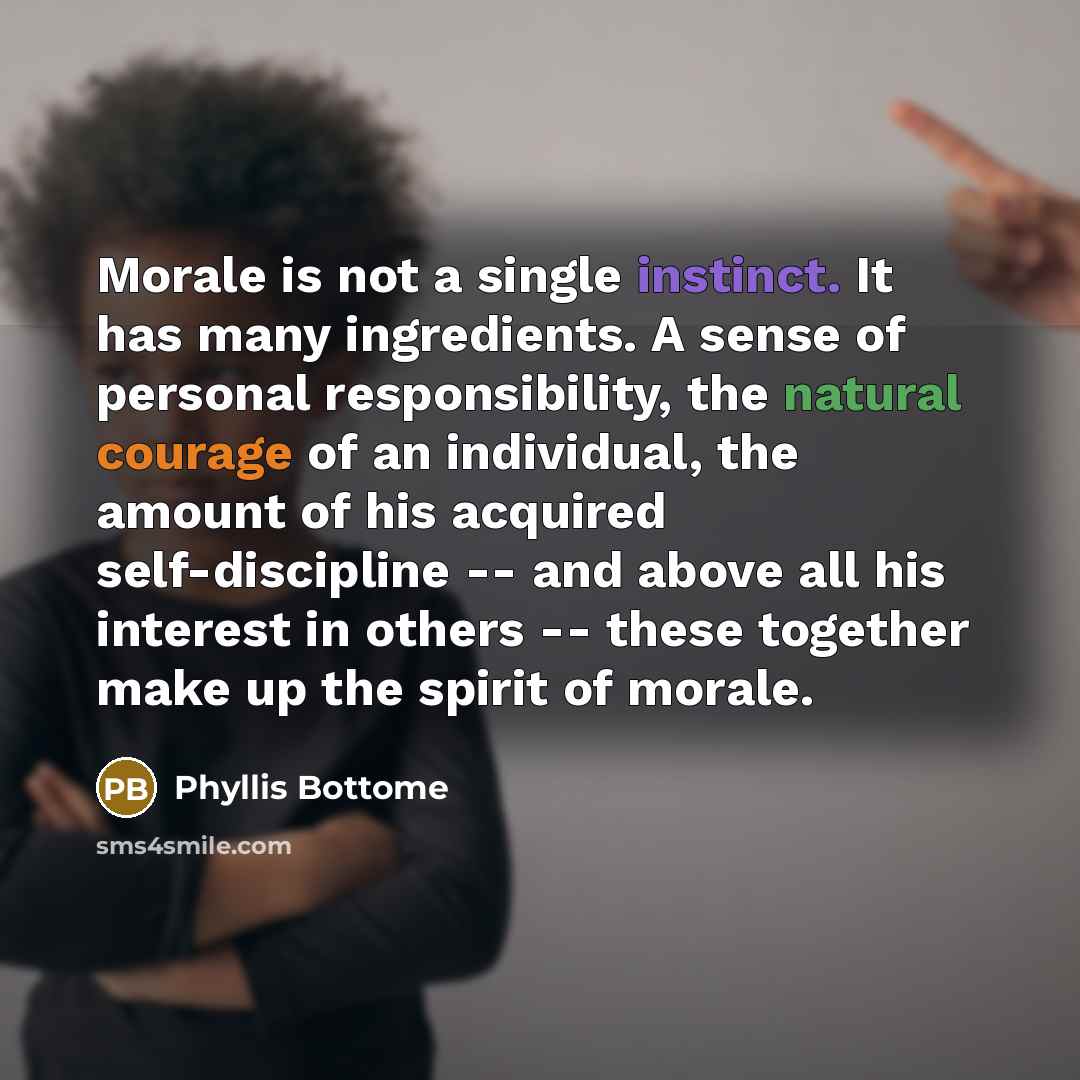 “Morale is not a single instinct. It has many ingredients. A sense of personal responsibility, the natural courage of an individual, the amount of his acquired self-discipline -- and above all his interest in others -- these together make up the spirit of morale.” quote by Phyllis Bottome