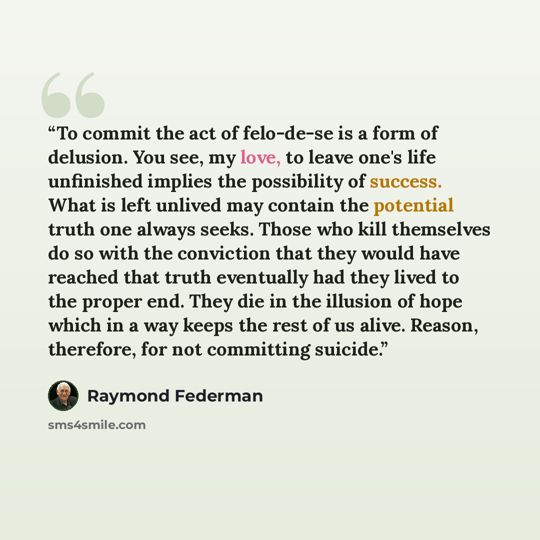 “To commit the act of felo-de-se is a form of delusion. You see, my love, to leave one's life unfinished implies the possibility of success. What is left unlived may contain the potential truth one always seeks. Those who kill themselves do so with the conviction that they would have reached that…” quote by Raymond Federman