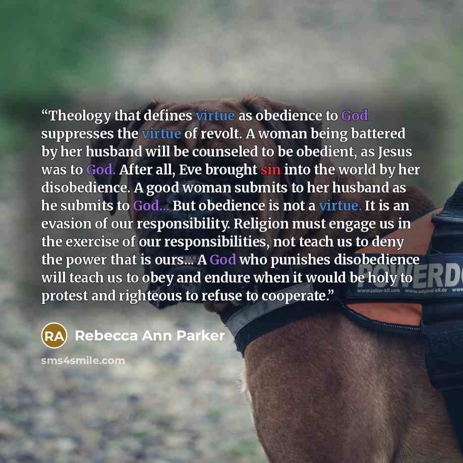 “Theology that defines virtue as obedience to God suppresses the virtue of revolt. A woman being battered by her husband will be counseled to be obedient, as Jesus was to God. After all, Eve brought sin into the world by her disobedience. A good woman submits to her husband as he submits to God…” quote by Rebecca Ann Parker