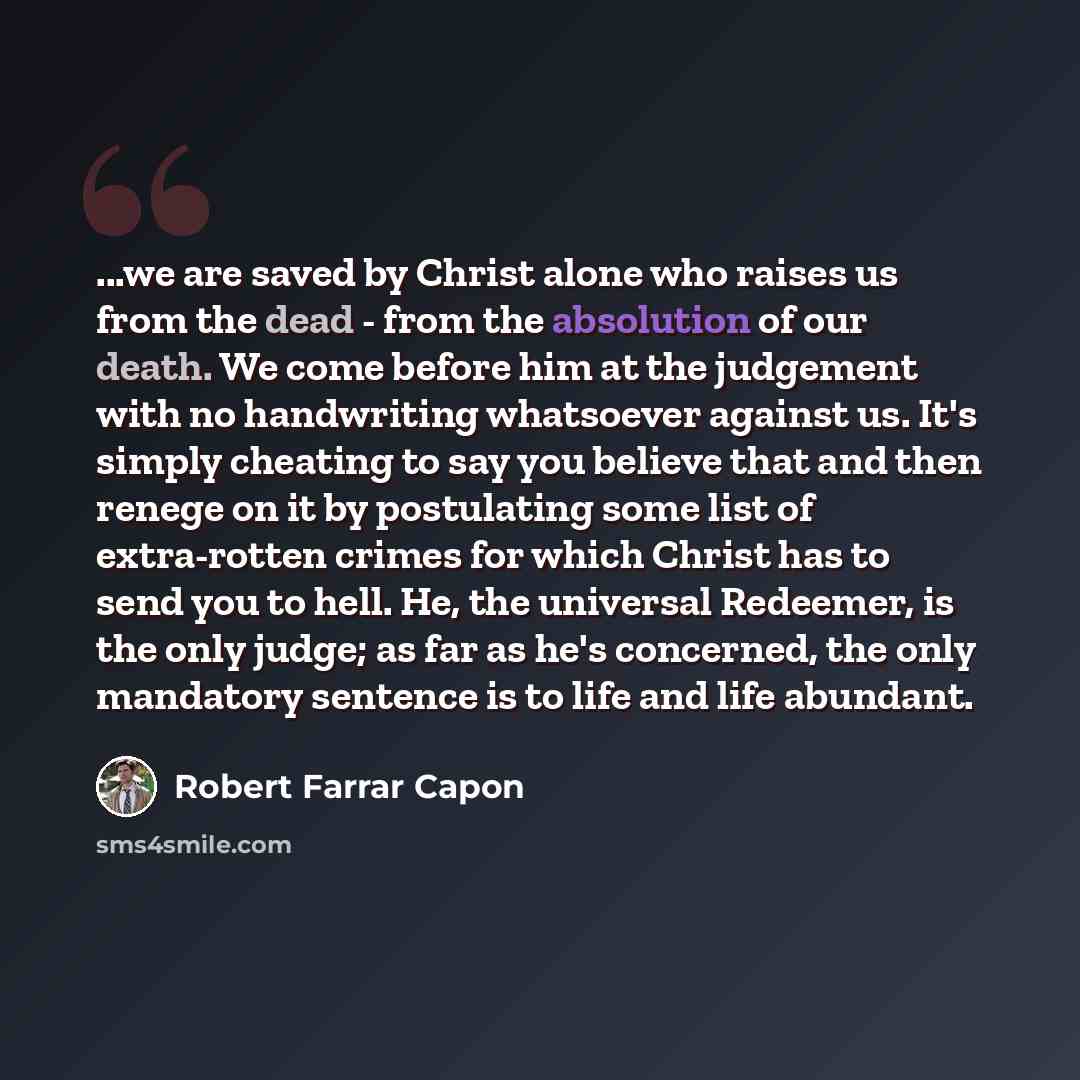 “...we are saved by Christ alone who raises us from the dead - from the absolution of our death. We come before him at the judgement with no handwriting whatsoever against us. It's simply cheating to say you believe that and then renege on it by postulating some list of extra-rotten crimes for…” quote by Robert Farrar Capon