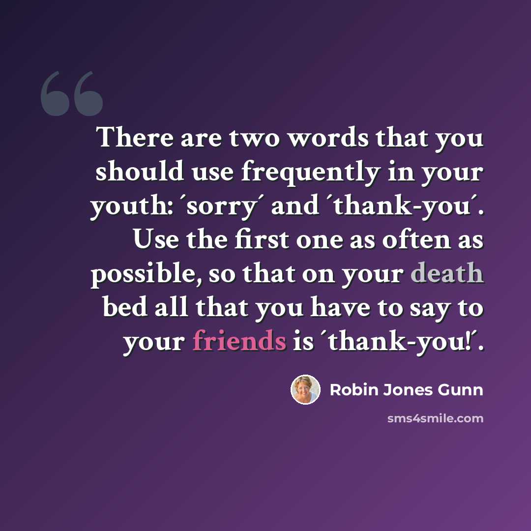 “There are two words that you should use frequently in your youth: ´sorry´ and ´thank-you´. Use the first one as often as possible, so that on your death bed all that you have to say to your friends is ´thank-you!´.” quote by Robin Jones Gunn