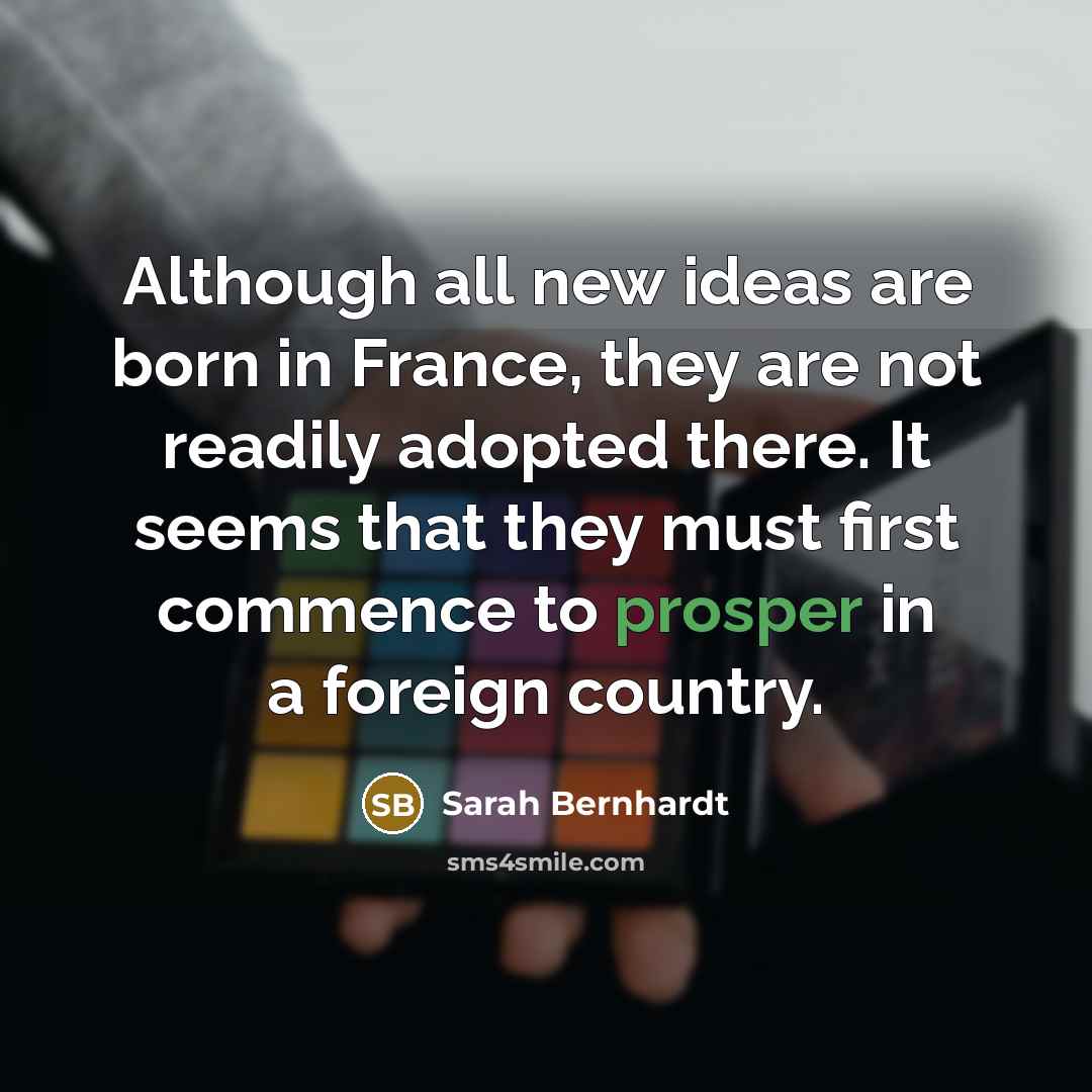 “Although all new ideas are born in France, they are not readily adopted there. It seems that they must first commence to prosper in a foreign country.” quote by Sarah Bernhardt