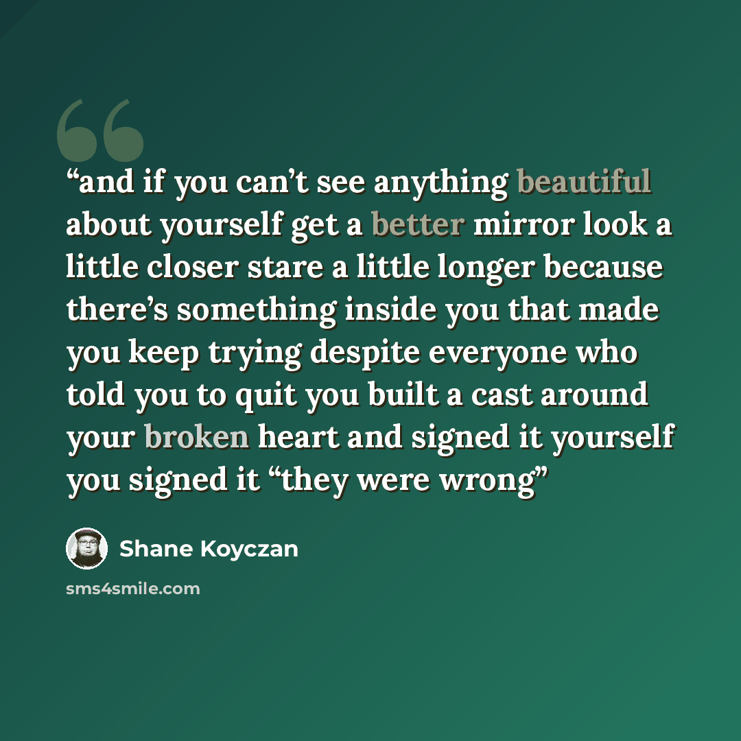 “and if you can’t see anything beautiful about yourself get a better mirror look a little closer stare a little longer because there’s something inside you that made you keep trying despite everyone who told you to quit you built a cast around your broken heart and signed it yourself you signed it…” quote by Shane Koyczan