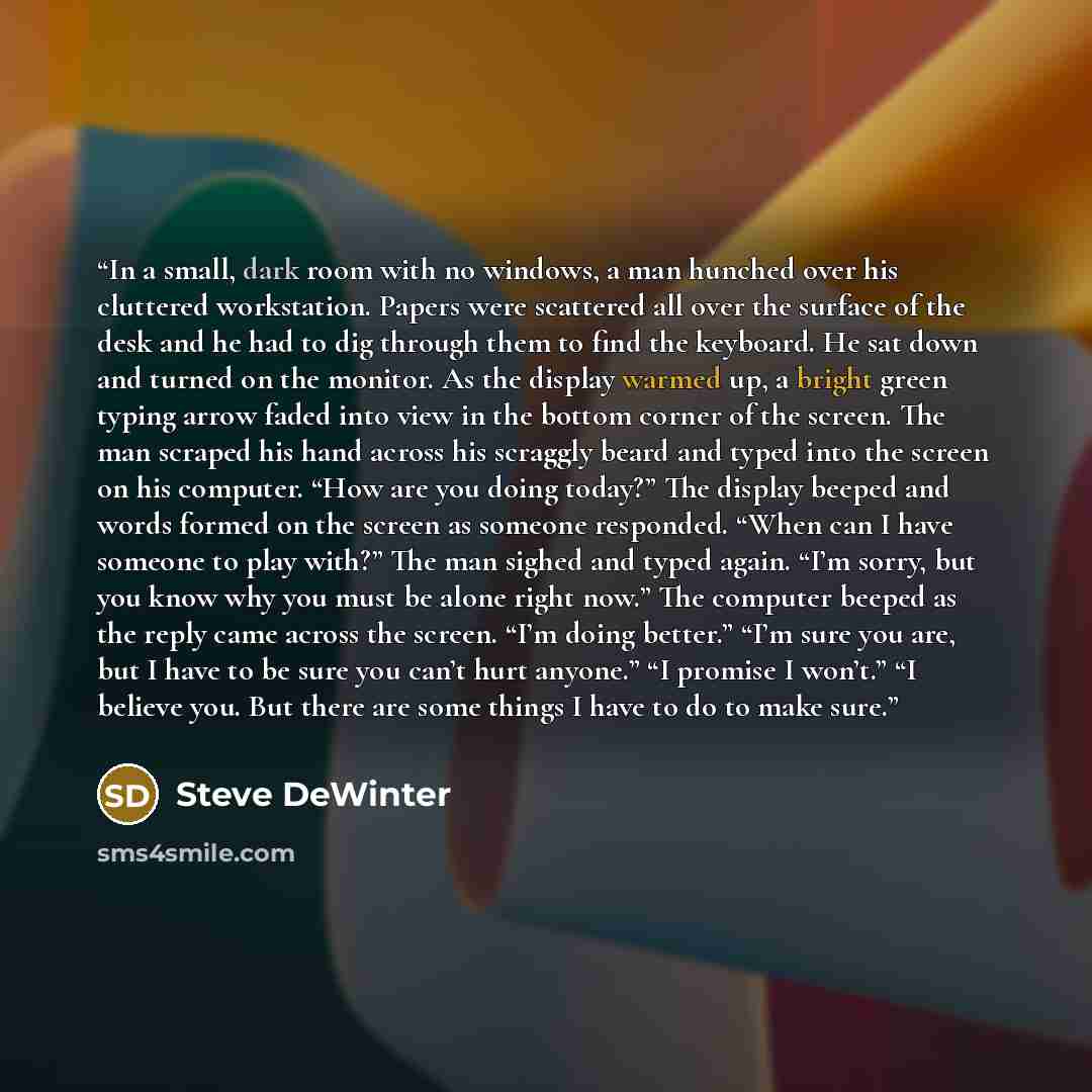 “In a small, dark room with no windows, a man hunched over his cluttered workstation. Papers were scattered all over the surface of the desk and he had to dig through them to find the keyboard. He sat down and turned on the monitor. As the display warmed up, a bright green typing arrow faded into…” quote by Steve DeWinter