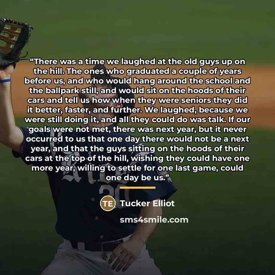 “There was a time we laughed at the old guys up on the hill. The ones who graduated a couple of years before us, and who would hang around the school and the ballpark still, and would sit on the hoods of their cars and tell us how when they were seniors they did it better, faster, and further. We…” quote by Tucker Elliot