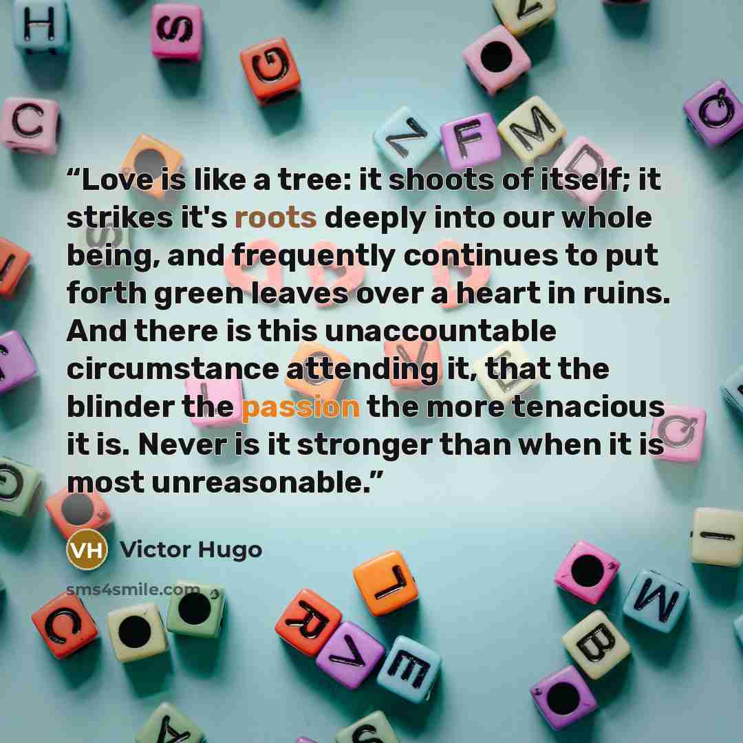 “Love is like a tree: it shoots of itself; it strikes it's roots deeply into our whole being, and frequently continues to put forth green leaves over a heart in ruins. And there is this unaccountable circumstance attending it, that the blinder the passion the more tenacious it is. Never is it…” quote by Victor Hugo