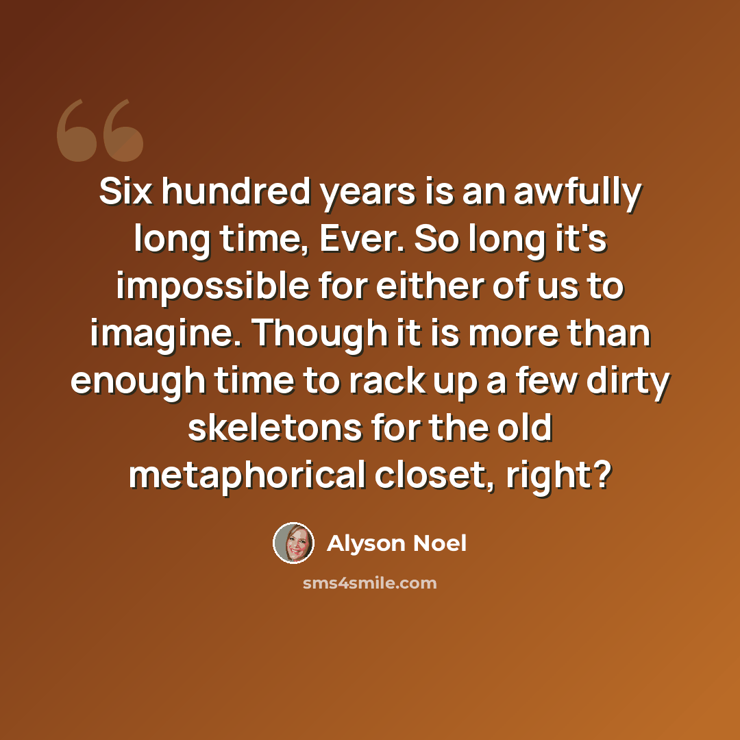 “Six hundred years is an awfully long time, Ever. So long it's impossible for either of us to imagine. Though it is more than enough time to rack up a few dirty skeletons for the old metaphorical closet, right?” quote by Alyson Noel