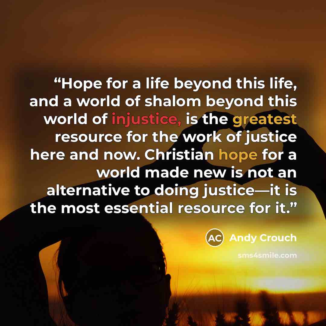 “Hope for a life beyond this life, and a world of shalom beyond this world of injustice, is the greatest resource for the work of justice here and now. Christian hope for a world made new is not an alternative to doing justice—it is the most essential resource for it.” quote by Andy Crouch