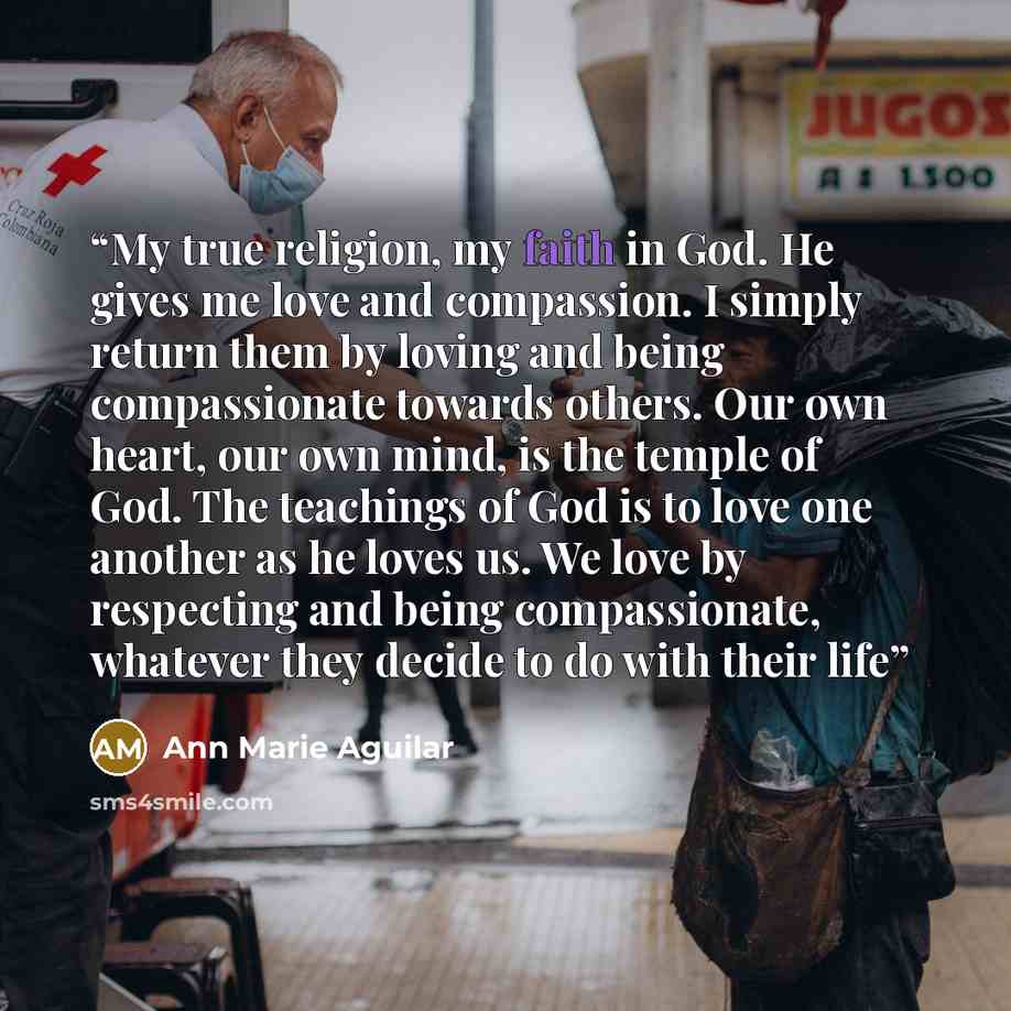 “My true religion, my faith in God. He gives me love and compassion. I simply return them by loving and being compassionate towards others. Our own heart, our own mind, is the temple of God. The teachings of God is to love one another as he loves us. We love by respecting and being compassionate…” quote by Ann Marie Aguilar