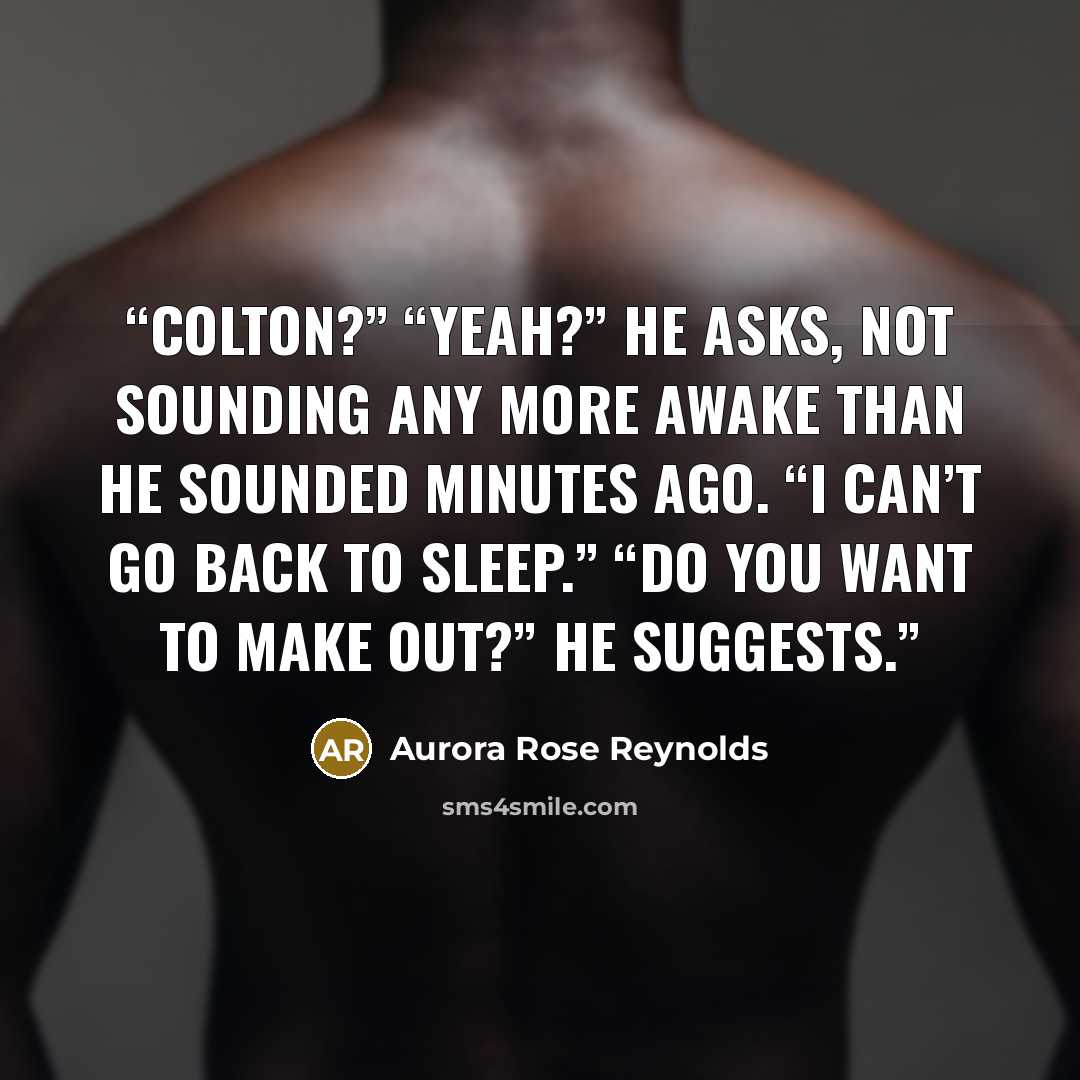 “Colton?” “Yeah?” he asks, not sounding any more awake than he sounded minutes ago. “I can’t go back to sleep.” “Do you want to make out?” he suggests.” quote by Aurora Rose Reynolds
