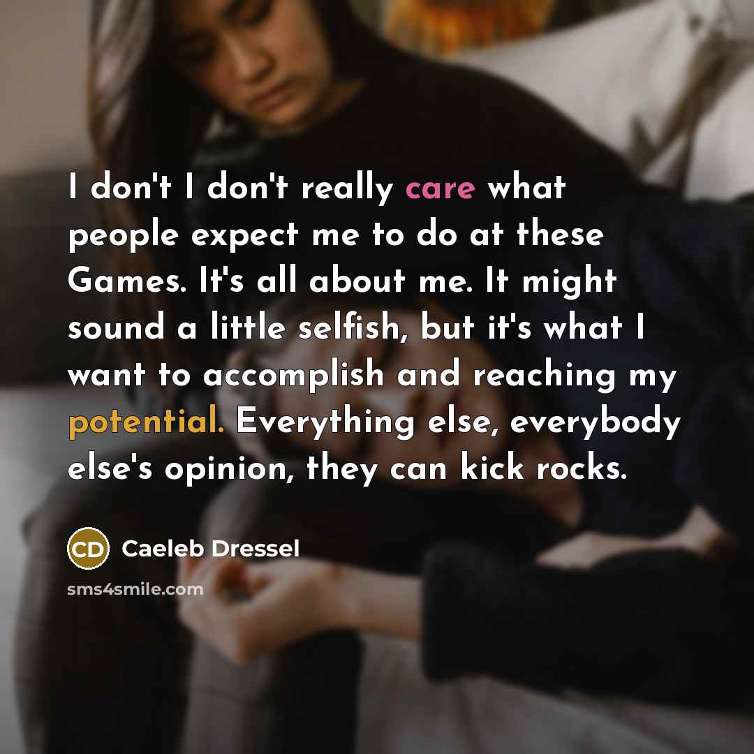 “I don't I don't really care what people expect me to do at these Games. It's all about me. It might sound a little selfish, but it's what I want to accomplish and reaching my potential. Everything else, everybody else's opinion, they can kick rocks.” quote by Caeleb Dressel