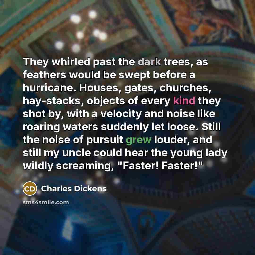 “They whirled past the dark trees, as feathers would be swept before a hurricane. Houses, gates, churches, hay-stacks, objects of every kind they shot by, with a velocity and noise like roaring waters suddenly let loose. Still the noise of pursuit grew louder, and still my uncle could hear the…” quote by Charles Dickens