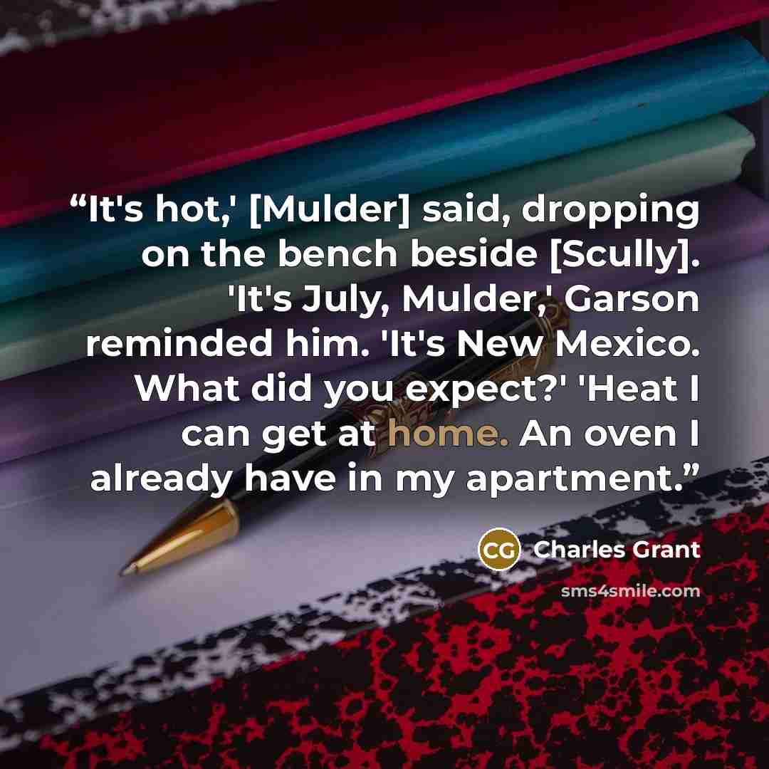 “It's hot,' [Mulder] said, dropping on the bench beside [Scully]. 'It's July, Mulder,' Garson reminded him. 'It's New Mexico. What did you expect?' 'Heat I can get at home. An oven I already have in my apartment.” quote by Charles Grant