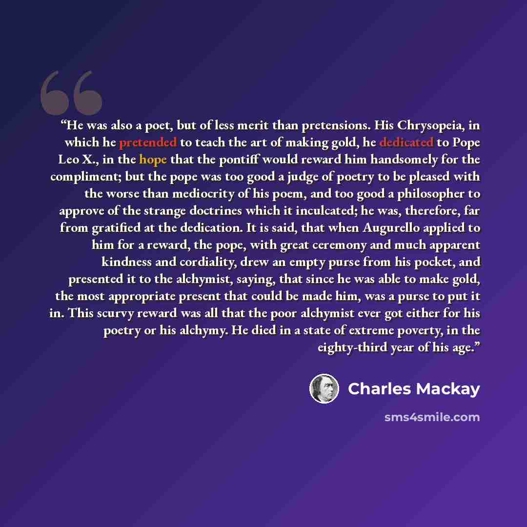 “He was also a poet, but of less merit than pretensions. His Chrysopeia, in which he pretended to teach the art of making gold, he dedicated to Pope Leo X., in the hope that the pontiff would reward him handsomely for the compliment; but the pope was too good a judge of poetry to be pleased with…” quote by Charles Mackay