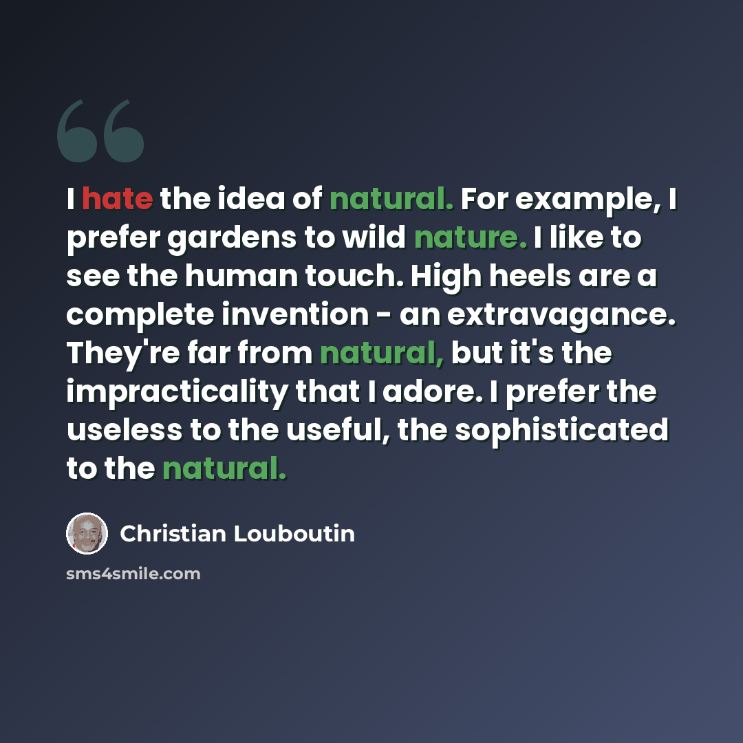 “I hate the idea of natural. For example, I prefer gardens to wild nature. I like to see the human touch. High heels are a complete invention - an extravagance. They're far from natural, but it's the impracticality that I adore. I prefer the useless to the useful, the sophisticated to the natural.” quote by Christian Louboutin
