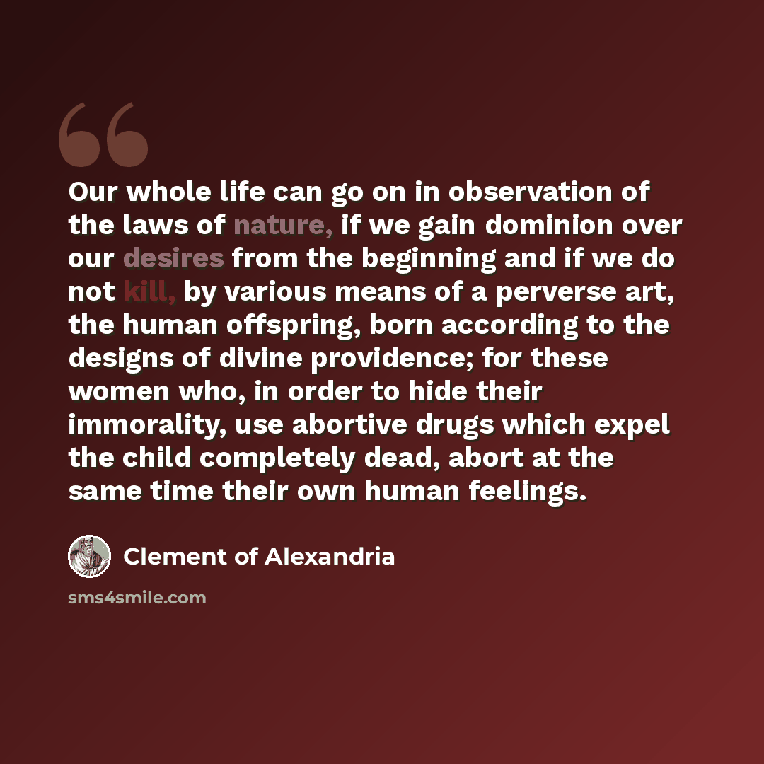 “Our whole life can go on in observation of the laws of nature, if we gain dominion over our desires from the beginning and if we do not kill, by various means of a perverse art, the human offspring, born according to the designs of divine providence; for these women who, in order to hide their…” quote by Clement of Alexandria