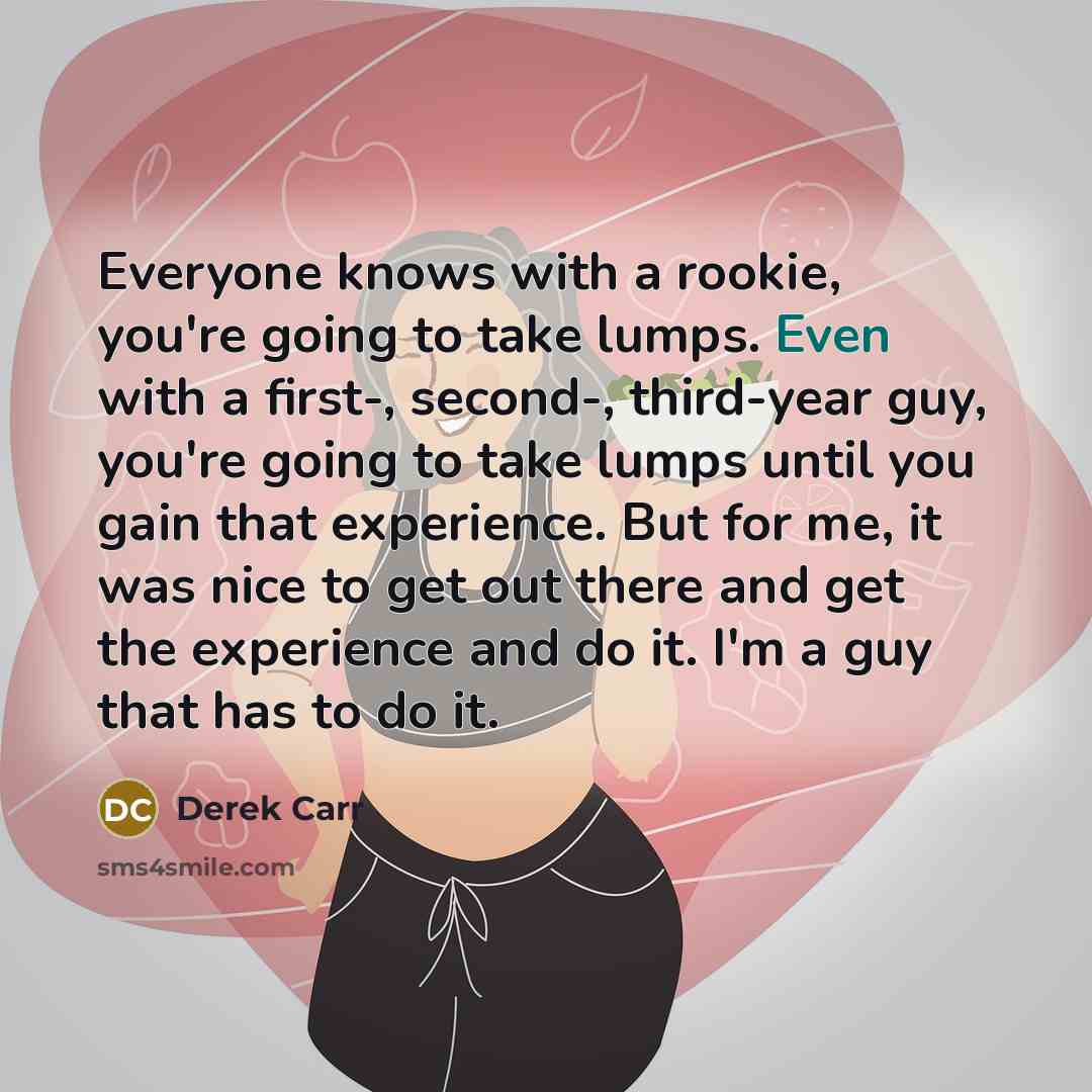 “Everyone knows with a rookie, you're going to take lumps. Even with a first-, second-, third-year guy, you're going to take lumps until you gain that experience. But for me, it was nice to get out there and get the experience and do it. I'm a guy that has to do it.” quote by Derek Carr