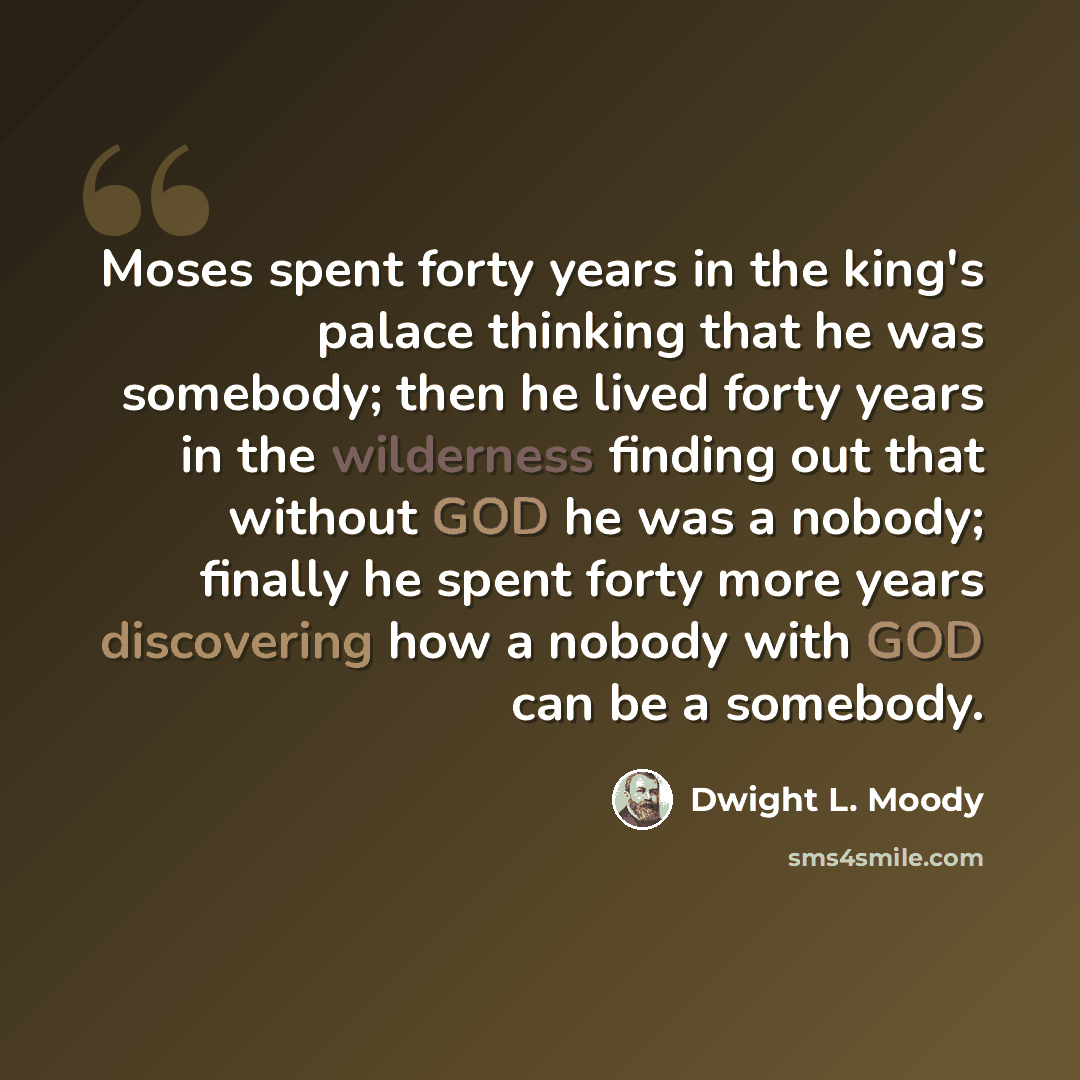 “Moses spent forty years in the king's palace thinking that he was somebody; then he lived forty years in the wilderness finding out that without GOD he was a nobody; finally he spent forty more years discovering how a nobody with GOD can be a somebody.” quote by Dwight L. Moody