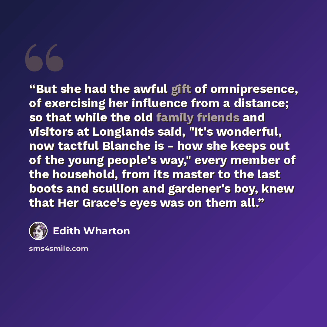 “But she had the awful gift of omnipresence, of exercising her influence from a distance; so that while the old family friends and visitors at Longlands said, "It's wonderful, now tactful Blanche is - how she keeps out of the young people's way," every member of the household, from its master to…” quote by Edith Wharton