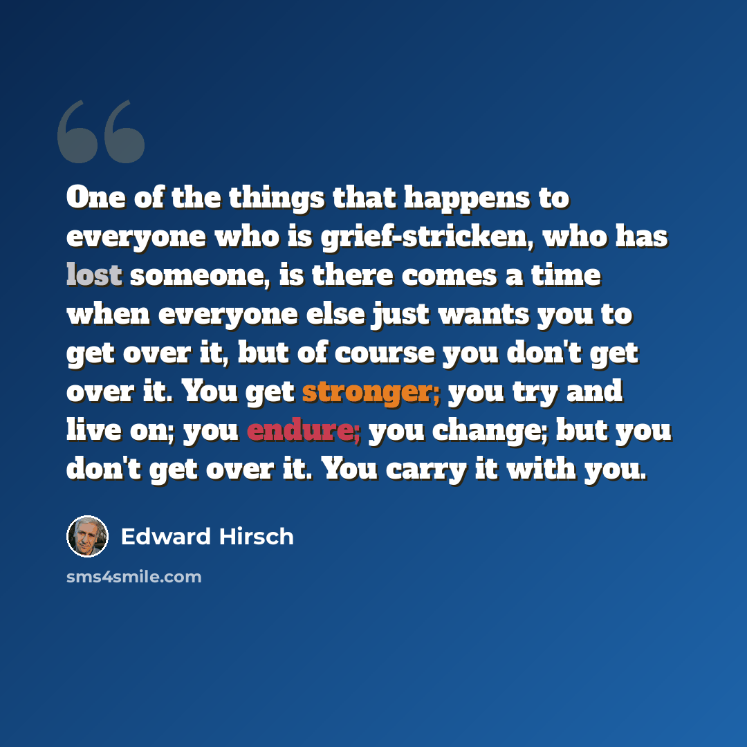 “One of the things that happens to everyone who is grief-stricken, who has lost someone, is there comes a time when everyone else just wants you to get over it, but of course you don't get over it. You get stronger; you try and live on; you endure; you change; but you don't get over it. You carry…” quote by Edward Hirsch
