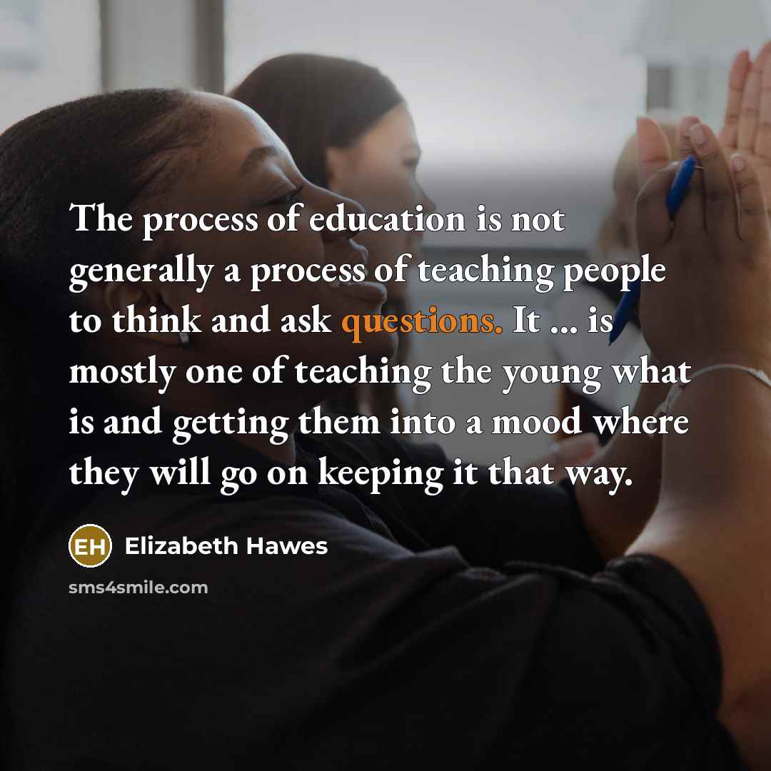 “The process of education is not generally a process of teaching people to think and ask questions. It ... is mostly one of teaching the young what is and getting them into a mood where they will go on keeping it that way.” quote by Elizabeth Hawes