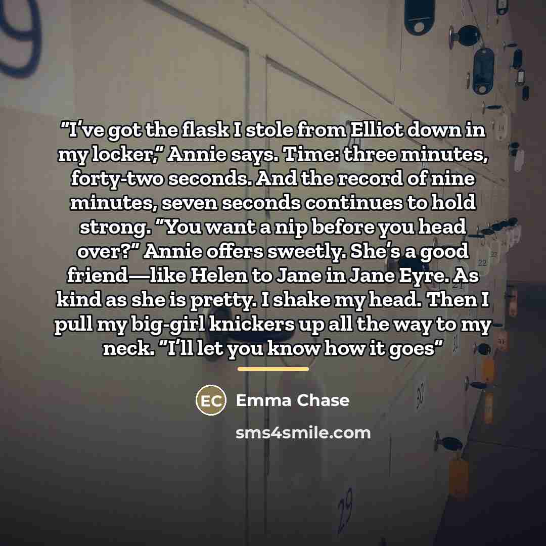 “I’ve got the flask I stole from Elliot down in my locker,” Annie says. Time: three minutes, forty-two seconds. And the record of nine minutes, seven seconds continues to hold strong. “You want a nip before you head over?” Annie offers sweetly. She’s a good friend—like Helen to Jane in Jane Eyre…” quote by Emma Chase