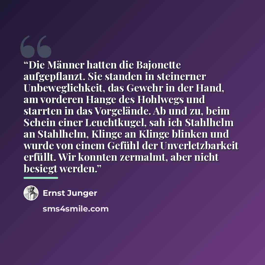 “Die Männer hatten die Bajonette aufgepflanzt. Sie standen in steinerner Unbeweglichkeit, das Gewehr in der Hand, am vorderen Hange des Hohlwegs und starrten in das Vorgelände. Ab und zu, beim Schein einer Leuchtkugel, sah ich Stahlhelm an Stahlhelm, Klinge an Klinge blinken und wurde von einem…” quote by Ernst Jünger