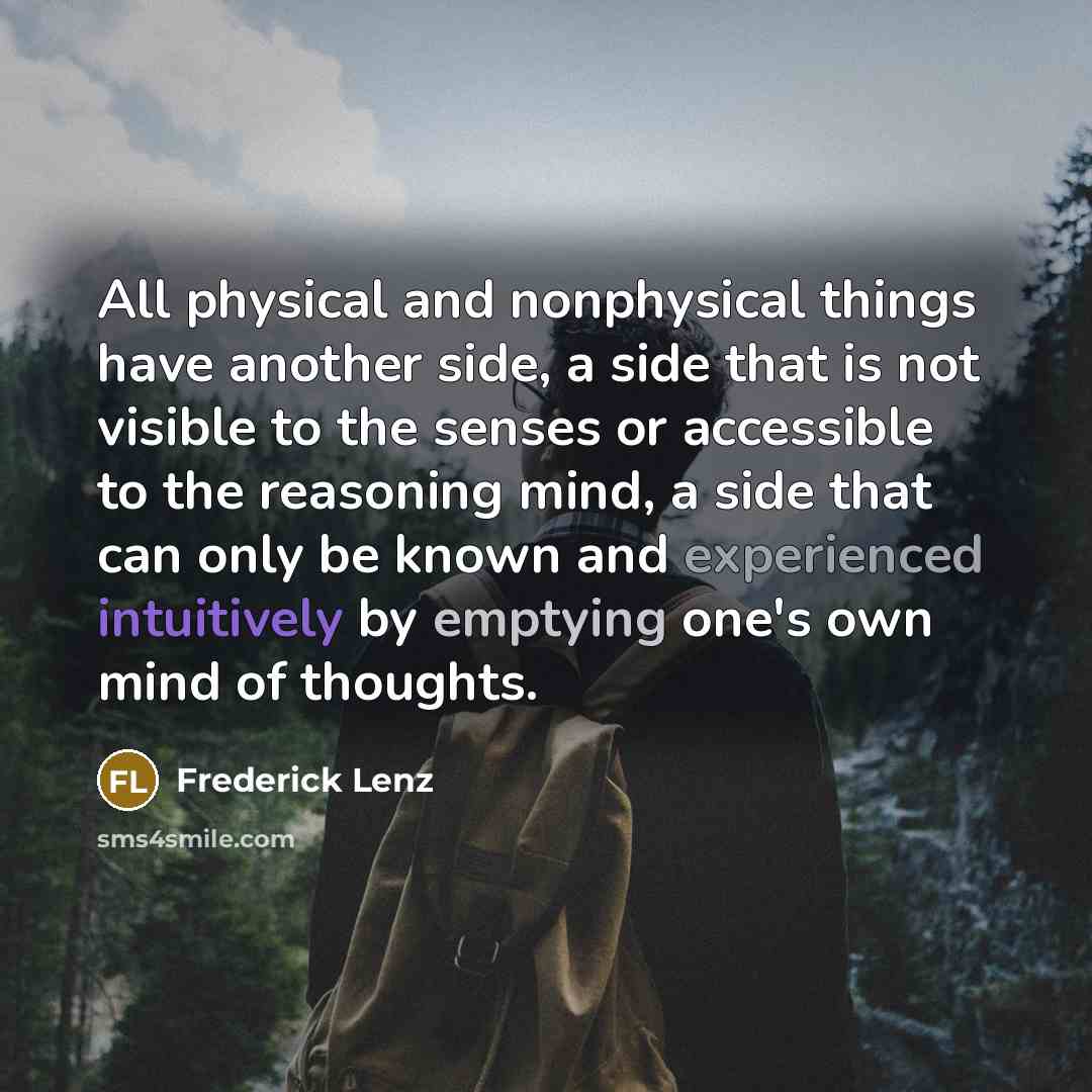 “All physical and nonphysical things have another side, a side that is not visible to the senses or accessible to the reasoning mind, a side that can only be known and experienced intuitively by emptying one's own mind of thoughts.” quote by Frederick Lenz