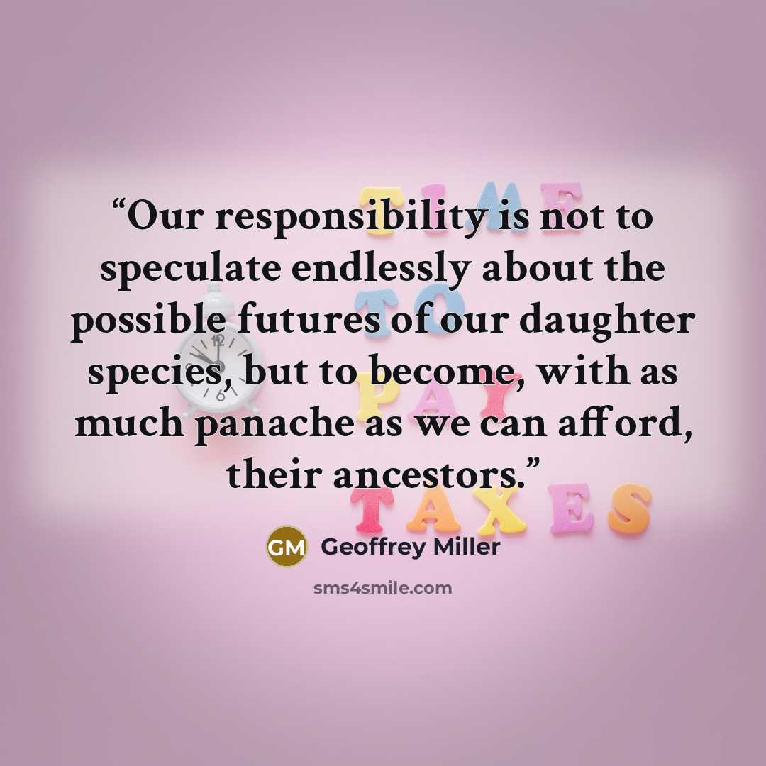 “Our responsibility is not to speculate endlessly about the possible futures of our daughter species, but to become, with as much panache as we can afford, their ancestors.” quote by Geoffrey Miller