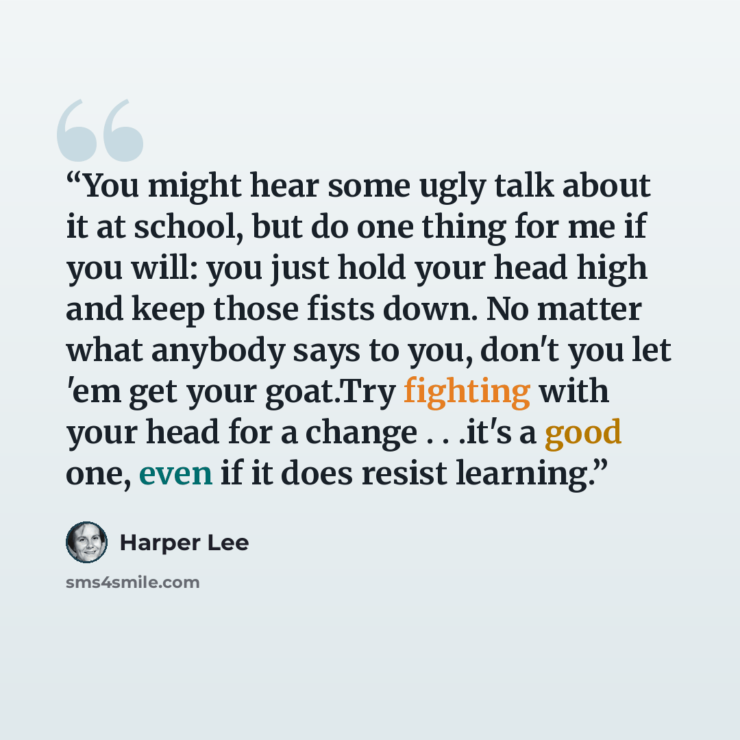 “You might hear some ugly talk about it at school, but do one thing for me if you will: you just hold your head high and keep those fists down. No matter what anybody says to you, don't you let 'em get your goat.Try fighting with your head for a change . . .it's a good one, even if it does resist…” quote by Harper Lee